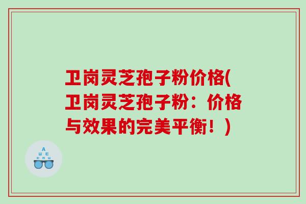 卫岗灵芝孢子粉价格(卫岗灵芝孢子粉：价格与效果的完美平衡！)