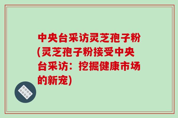 中央台采访灵芝孢子粉(灵芝孢子粉接受中央台采访：挖掘健康市场的新宠)