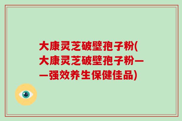 大康灵芝破壁孢子粉(大康灵芝破壁孢子粉——强效养生保健佳品)