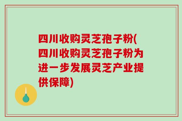 四川收购灵芝孢子粉(四川收购灵芝孢子粉为进一步发展灵芝产业提供保障)