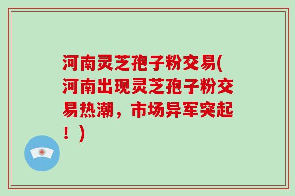 河南灵芝孢子粉交易(河南出现灵芝孢子粉交易热潮，市场异军突起！)