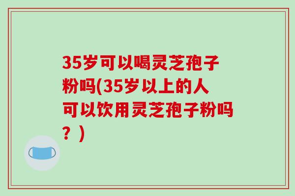 35岁可以喝灵芝孢子粉吗(35岁以上的人可以饮用灵芝孢子粉吗?) 35岁可以喝灵芝孢子粉吗(35岁以上的人可以饮用灵芝孢子粉吗?)