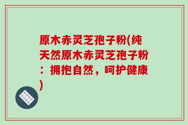 原木赤灵芝孢子粉(纯天然原木赤灵芝孢子粉：拥抱自然，呵护健康)