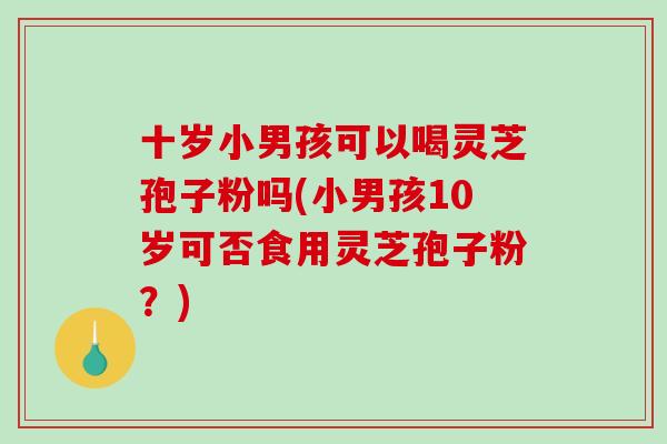 十岁小男孩可以喝灵芝孢子粉吗(小男孩10岁可否食用灵芝孢子粉?) 十岁小男孩可以喝灵芝孢子粉吗(小男孩10岁可否食用灵芝孢子粉?)