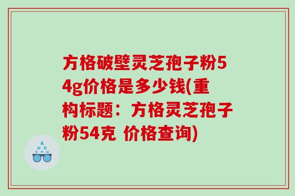 方格破壁灵芝孢子粉54g价格是多少钱(重构标题：方格灵芝孢子粉54克 价格查询)
