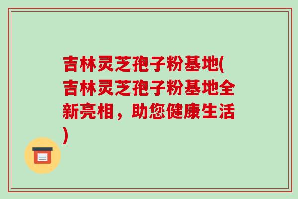 吉林灵芝孢子粉基地(吉林灵芝孢子粉基地全新亮相，助您健康生活)