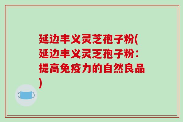 延边丰义灵芝孢子粉(延边丰义灵芝孢子粉：提高免疫力的自然良品)