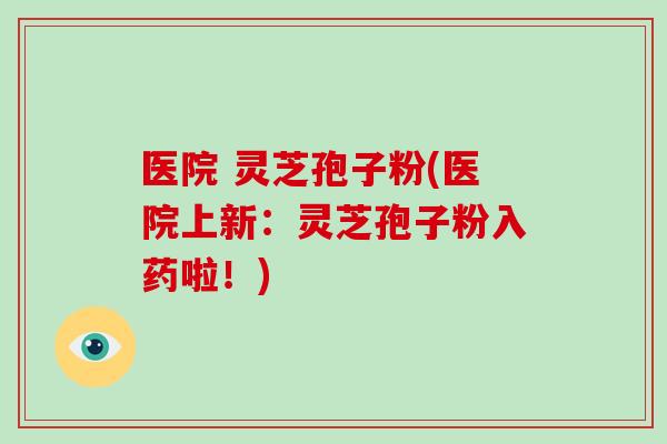 医院 灵芝孢子粉(医院上新：灵芝孢子粉入药啦！)