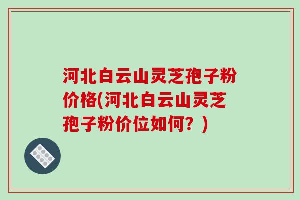 河北白云山灵芝孢子粉价格(河北白云山灵芝孢子粉价位如何？)