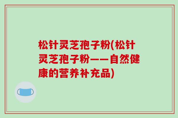 松针灵芝孢子粉(松针灵芝孢子粉——自然健康的营养补充品)