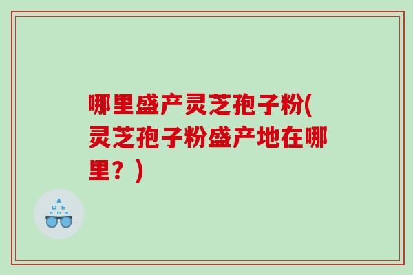 哪里盛产灵芝孢子粉(灵芝孢子粉盛产地在哪里？)