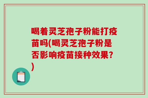 喝着灵芝孢子粉能打疫苗吗(喝灵芝孢子粉是否影响疫苗接种效果?) 喝着灵芝孢子粉能打疫苗吗(喝灵芝孢子粉是否影响疫苗接种效果?)