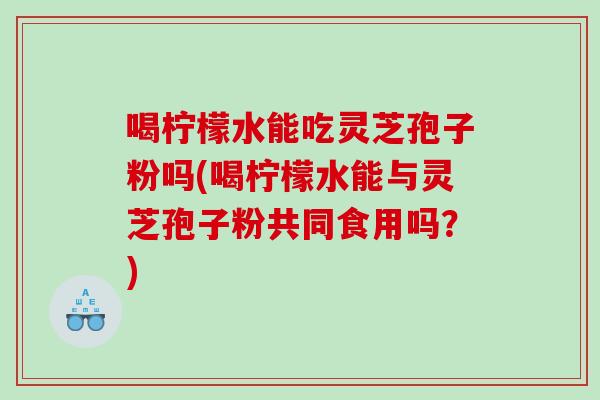 喝柠檬水能吃灵芝孢子粉吗(喝柠檬水能与灵芝孢子粉共同食用吗？)
