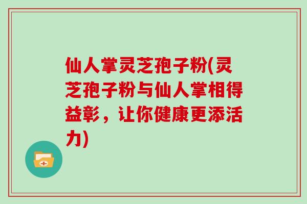 仙人掌灵芝孢子粉(灵芝孢子粉与仙人掌相得益彰,让你健康更添活力) 仙人掌灵芝孢子粉(灵芝孢子粉与仙人掌相得益彰,让你健康更添活力)