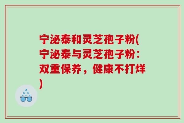 宁泌泰和灵芝孢子粉(宁泌泰与灵芝孢子粉:双重保养,健康不打烊) 宁泌泰和灵芝孢子粉(宁泌泰与灵芝孢子粉:双重保养,健康不打烊)