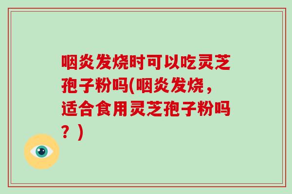 发烧时可以吃灵芝孢子粉吗(发烧，适合食用灵芝孢子粉吗？)