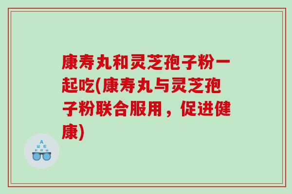康寿丸和灵芝孢子粉一起吃(康寿丸与灵芝孢子粉联合服用,促进健康) 康寿丸和灵芝孢子粉一起吃(康寿丸与灵芝孢子粉联合服用,促进健康)