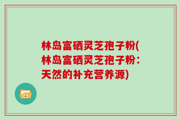 林岛富硒灵芝孢子粉(林岛富硒灵芝孢子粉:天然的补充营养源) 林岛富硒灵芝孢子粉(林岛富硒灵芝孢子粉:天然的补充营养源)
