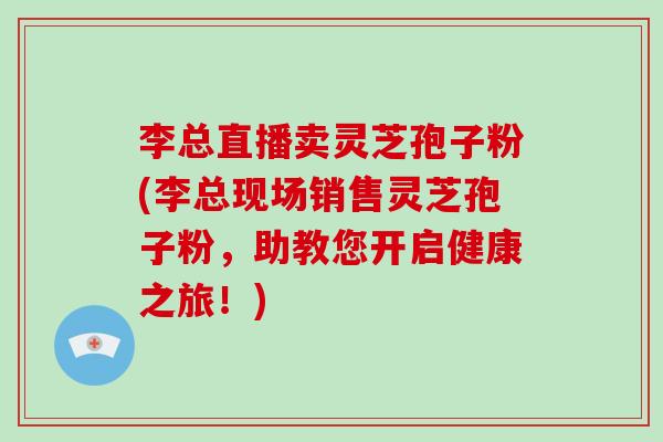 李总直播卖灵芝孢子粉(李总现场销售灵芝孢子粉，助教您开启健康之旅！)