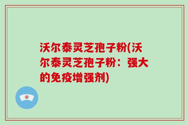 沃尔泰灵芝孢子粉(沃尔泰灵芝孢子粉：强大的免疫增强剂)