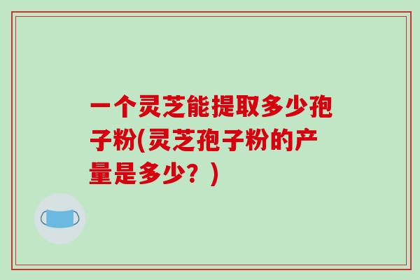 一个灵芝能提取多少孢子粉(灵芝孢子粉的产量是多少?) 一个灵芝能提取多少孢子粉(灵芝孢子粉的产量是多少?)
