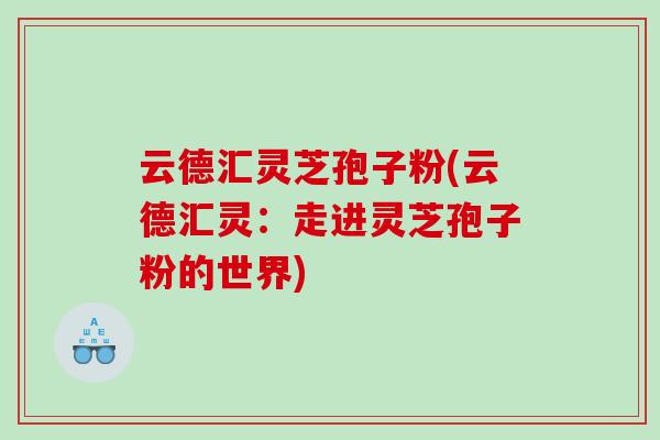 云德汇灵芝孢子粉(云德汇灵：走进灵芝孢子粉的世界)