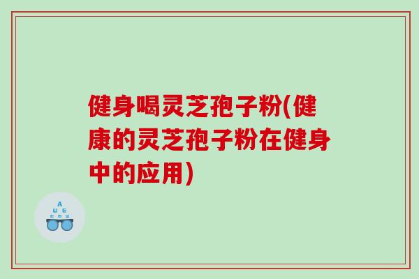 健身喝灵芝孢子粉(健康的灵芝孢子粉在健身中的应用)