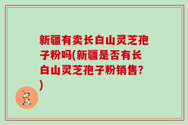 新疆有卖长白山灵芝孢子粉吗(新疆是否有长白山灵芝孢子粉销售？)