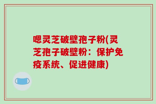嗯灵芝破壁孢子粉(灵芝孢子破壁粉：保护免疫系统、促进健康)