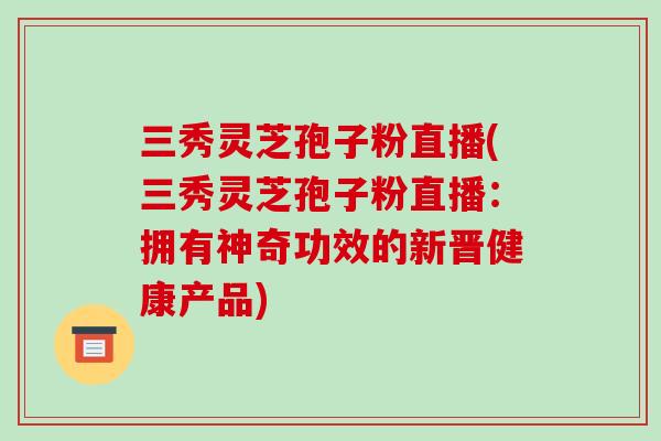 三秀灵芝孢子粉直播(三秀灵芝孢子粉直播:拥有神奇功效的新晋健康产品) 三秀灵芝孢子粉直播(三秀灵芝孢子粉直播:拥有神奇功效的新晋健康产品)