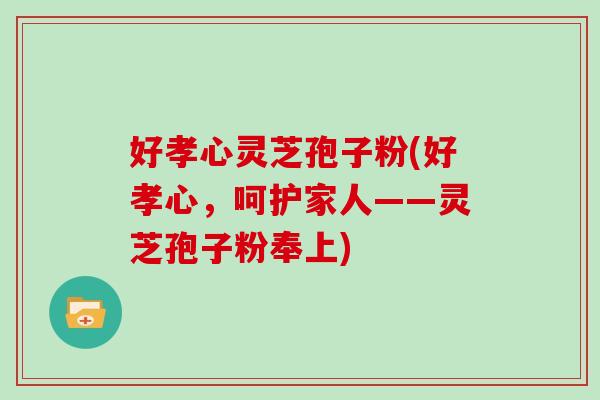 好孝心灵芝孢子粉(好孝心，呵护家人——灵芝孢子粉奉上)