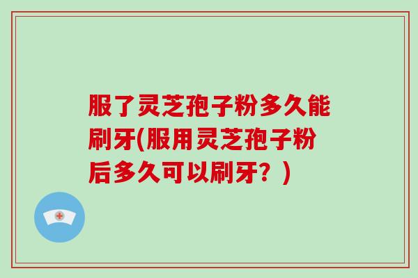 服了灵芝孢子粉多久能刷牙(服用灵芝孢子粉后多久可以刷牙？)