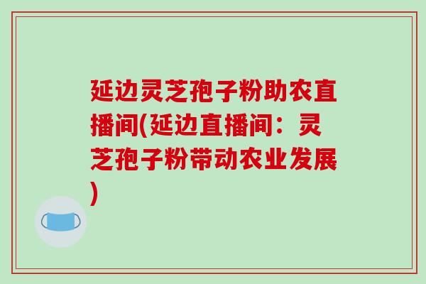 延边灵芝孢子粉助农直播间(延边直播间:灵芝孢子粉带动农业发展) 延边灵芝孢子粉助农直播间(延边直播间:灵芝孢子粉带动农业发展)