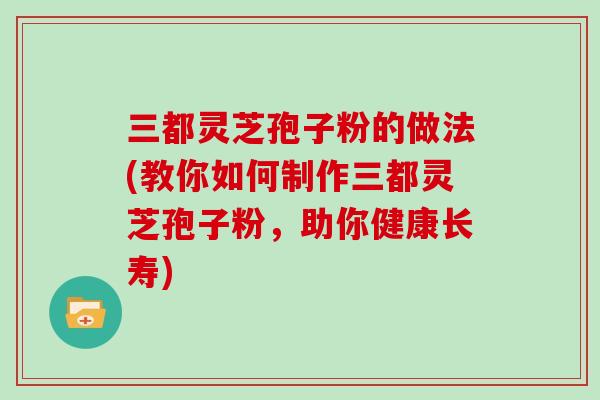 三都灵芝孢子粉的做法(教你如何制作三都灵芝孢子粉，助你健康长寿)