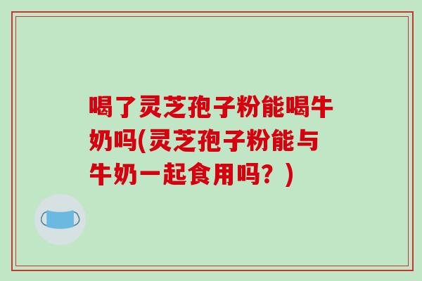 喝了灵芝孢子粉能喝牛奶吗(灵芝孢子粉能与牛奶一起食用吗？)