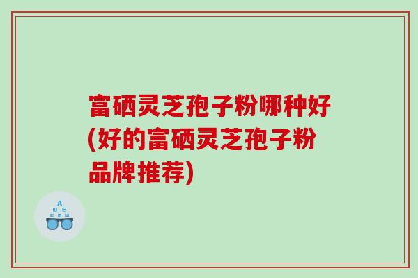 富硒灵芝孢子粉哪种好(好的富硒灵芝孢子粉品牌推荐)