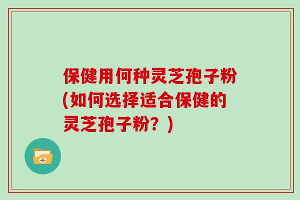 保健用何种灵芝孢子粉(如何选择适合保健的灵芝孢子粉？)