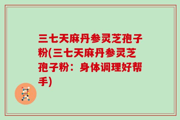 三七天麻丹参灵芝孢子粉(三七天麻丹参灵芝孢子粉：身体调理好帮手)