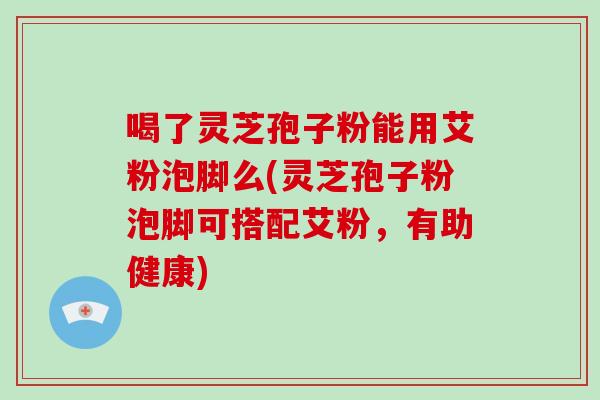 喝了灵芝孢子粉能用艾粉泡脚么(灵芝孢子粉泡脚可搭配艾粉,有助健康) 喝了灵芝孢子粉能用艾粉泡脚么(灵芝孢子粉泡脚可搭配艾粉,有助健康)