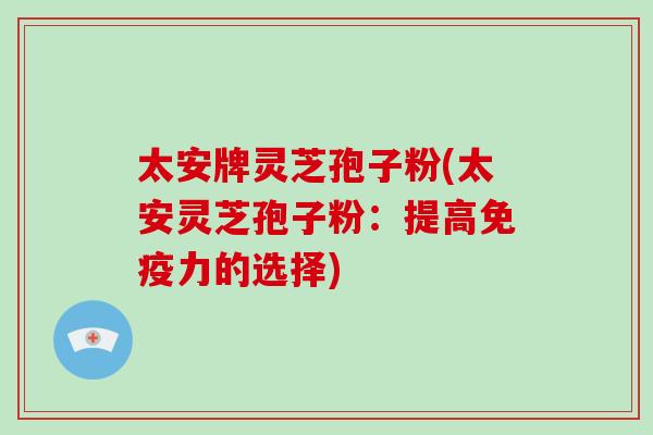 太安牌灵芝孢子粉(太安灵芝孢子粉：提高免疫力的选择)