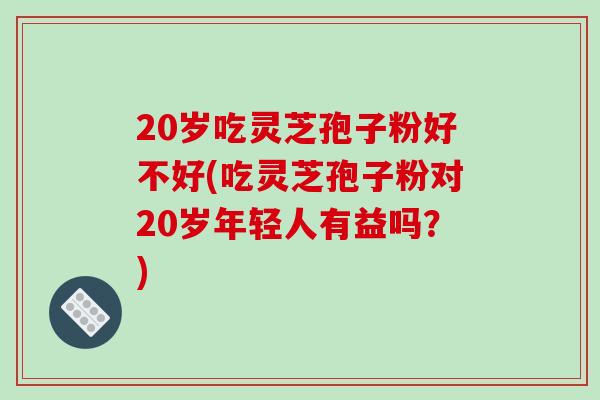 20岁吃灵芝孢子粉好不好(吃灵芝孢子粉对20岁年轻人有益吗？)