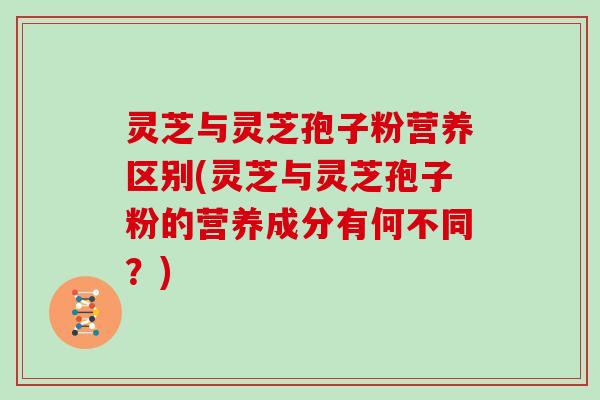 灵芝与灵芝孢子粉营养区别(灵芝与灵芝孢子粉的营养成分有何不同?) 灵芝与灵芝孢子粉营养区别(灵芝与灵芝孢子粉的营养成分有何不同?)