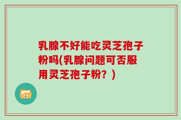 乳腺不好能吃灵芝孢子粉吗(乳腺问题可否服用灵芝孢子粉？)