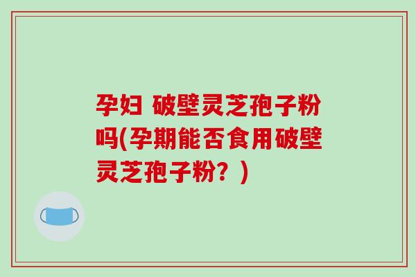 孕妇 破壁灵芝孢子粉吗(孕期能否食用破壁灵芝孢子粉？)