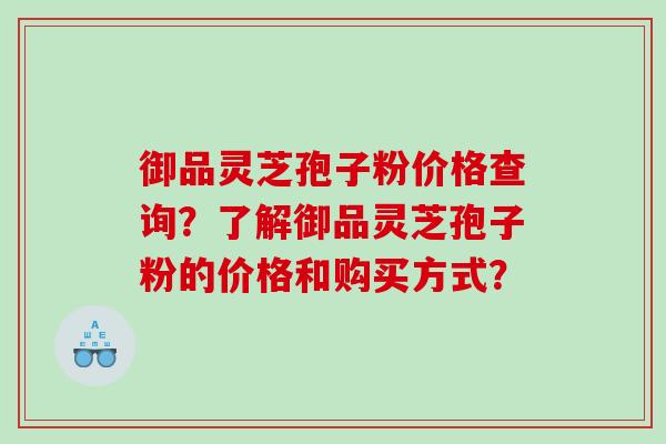 御品灵芝孢子粉价格查询？了解御品灵芝孢子粉的价格和购买方式？