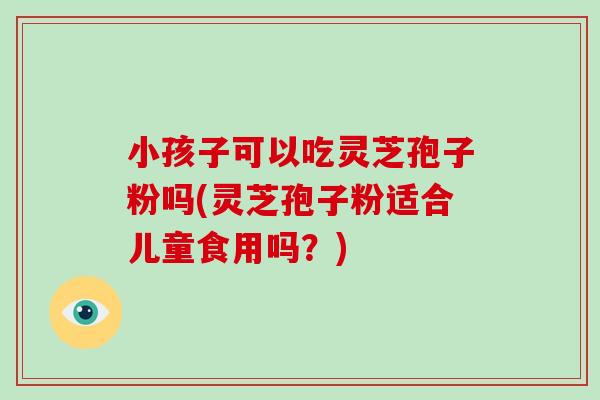 小孩子可以吃灵芝孢子粉吗(灵芝孢子粉适合儿童食用吗？)