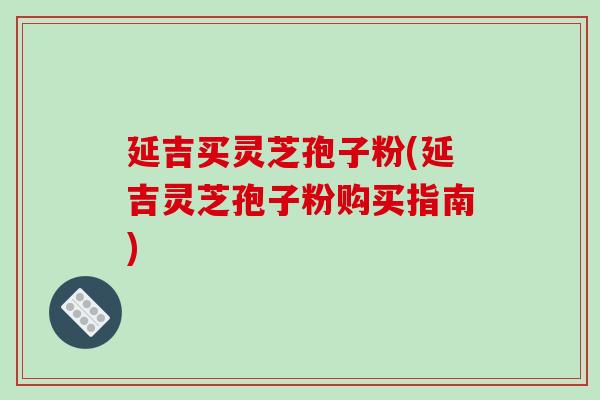 延吉买灵芝孢子粉(延吉灵芝孢子粉购买指南)