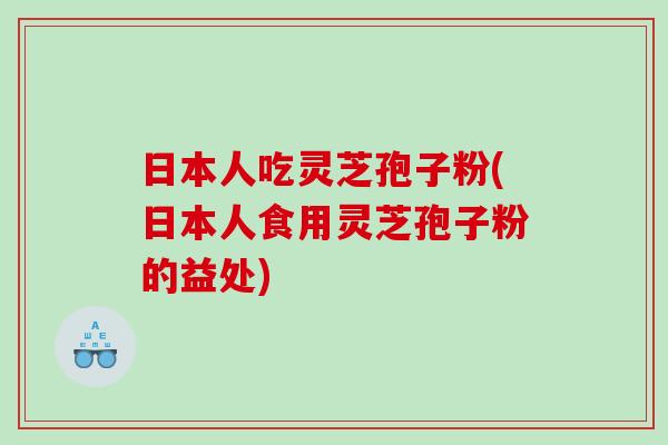 日本人吃灵芝孢子粉(日本人食用灵芝孢子粉的益处)