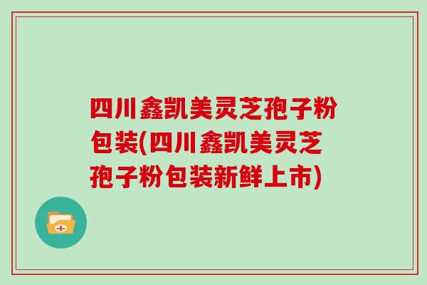 四川鑫凯美灵芝孢子粉包装(四川鑫凯美灵芝孢子粉包装新鲜上市)