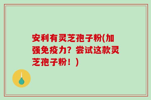 安利有灵芝孢子粉(加强免疫力？尝试这款灵芝孢子粉！)